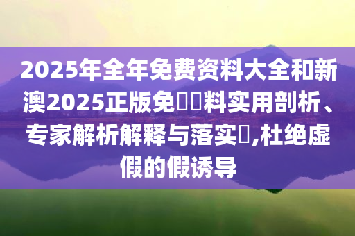 2025年全年免費(fèi)資料大全和新澳2025正版免費(fèi)資料實(shí)用剖析、專家解析解釋與落實(shí)?,杜絕虛假的假誘導(dǎo)