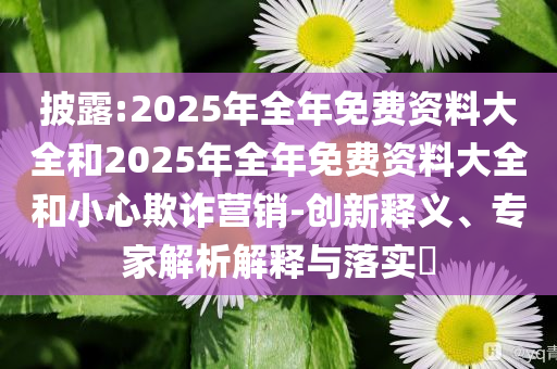 披露:2025年全年免費(fèi)資料大全和2025年全年免費(fèi)資料大全和小心欺詐營銷-創(chuàng)新釋義、專家解析解釋與落實(shí)?