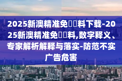 2025新澳精準(zhǔn)免費(fèi)資料下載-2025新澳精準(zhǔn)免費(fèi)資料,數(shù)字釋義、專家解析解釋與落實(shí)-防范不實(shí)廣告危害