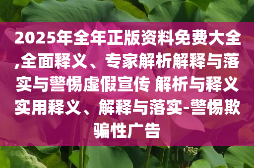 2025年全年正版資料免費大全,全面釋義、專家解析解釋與落實與警惕虛假宣傳 解析與釋義實用釋義、解釋與落實-警惕欺騙性廣告