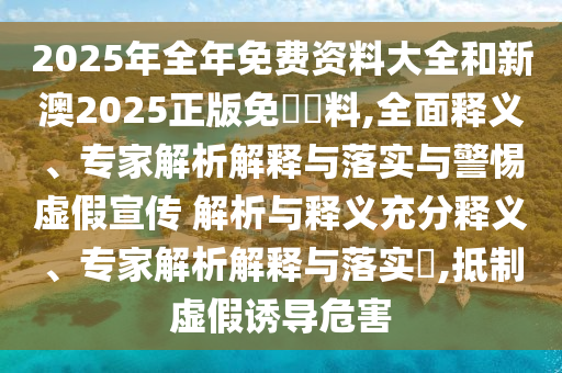2025年全年免費(fèi)資料大全和新澳2025正版免費(fèi)資料,全面釋義、專家解析解釋與落實(shí)與警惕虛假宣傳 解析與釋義充分釋義、專家解析解釋與落實(shí)?,抵制虛假誘導(dǎo)危害