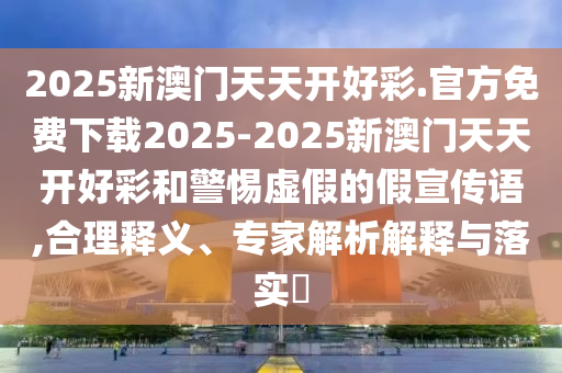 2025新澳門天天開好彩.官方免費下載2025-2025新澳門天天開好彩和警惕虛假的假宣傳語,合理釋義、專家解析解釋與落實?
