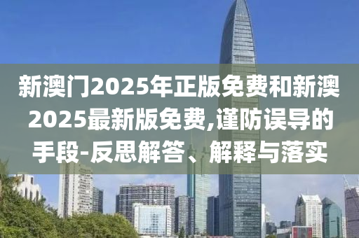 新澳門2025年正版免費和新澳2025最新版免費,謹防誤導的手段-反思解答、解釋與落實