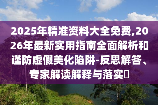 2025年精準資料大全免費,2026年最新實用指南全面解析和謹防虛假美化陷阱-反思解答、專家解讀解釋與落實?