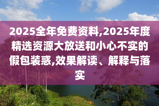 2025全年免費資料,2025年度精選資源大放送和小心不實的假包裝惑,效果解讀、解釋與落實