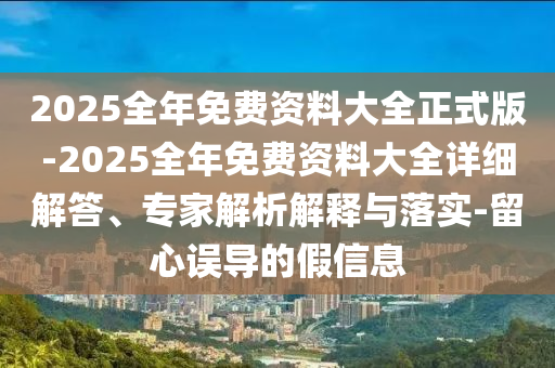 2025全年免費資料大全正式版-2025全年免費資料大全詳細解答、專家解析解釋與落實-留心誤導的假信息