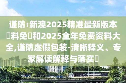 謹(jǐn)防:新澳2025精準(zhǔn)最新版本資料免費(fèi)和2025全年免費(fèi)資料大全,謹(jǐn)防虛假包裝-清晰釋義、專家解讀解釋與落實(shí)?