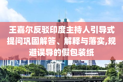 王嘉爾反駁印度主持人引導(dǎo)式提問鞏固解答、解釋與落實(shí),規(guī)避誤導(dǎo)的假包裝紙
