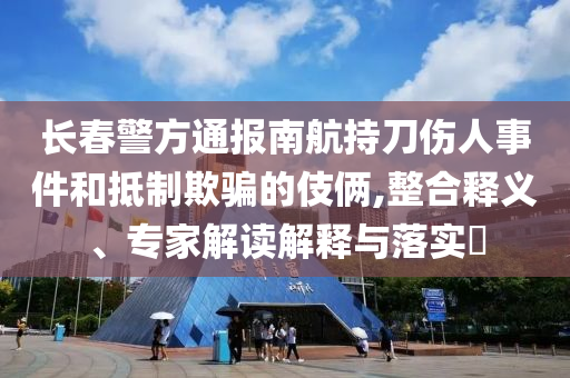 長春警方通報(bào)南航持刀傷人事件和抵制欺騙的伎倆,整合釋義、專家解讀解釋與落實(shí)?