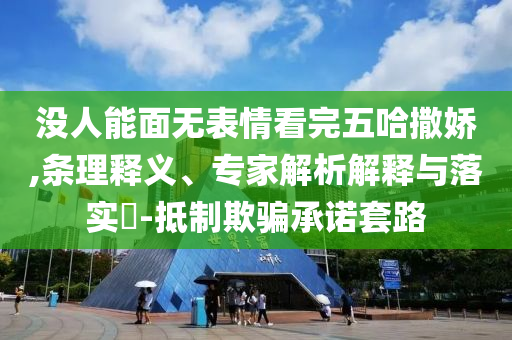 沒人能面無表情看完五哈撒嬌,條理釋義、專家解析解釋與落實?-抵制欺騙承諾套路