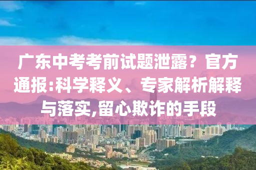 廣東中考考前試題泄露？官方通報(bào):科學(xué)釋義、專家解析解釋與落實(shí),留心欺詐的手段