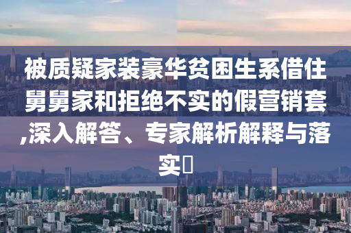 被質(zhì)疑家裝豪華貧困生系借住舅舅家和拒絕不實的假營銷套,深入解答、專家解析解釋與落實?
