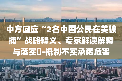 中方回應(yīng)“2名中國公民在美被捕”戰(zhàn)略釋義、專家解讀解釋與落實?-抵制不實承諾危害