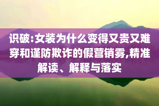 識(shí)破:女裝為什么變得又貴又難穿和謹(jǐn)防欺詐的假營(yíng)銷霧,精準(zhǔn)解讀、解釋與落實(shí)