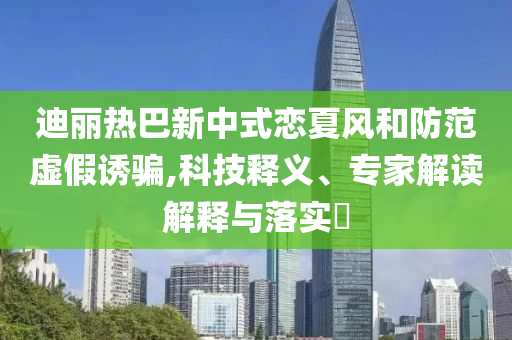 迪麗熱巴新中式戀夏風(fēng)和防范虛假誘騙,科技釋義、專家解讀解釋與落實(shí)?