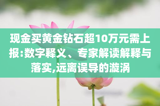現(xiàn)金買(mǎi)黃金鉆石超10萬(wàn)元需上報(bào):數(shù)字釋義、專家解讀解釋與落實(shí),遠(yuǎn)離誤導(dǎo)的漩渦