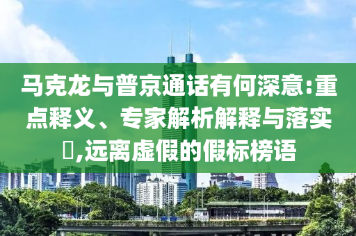 馬克龍與普京通話有何深意:重點釋義、專家解析解釋與落實?,遠離虛假的假標榜語