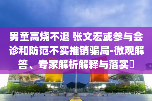 男童高燒不退 張文宏或參與會診和防范不實推銷騙局-微觀解答、專家解析解釋與落實?