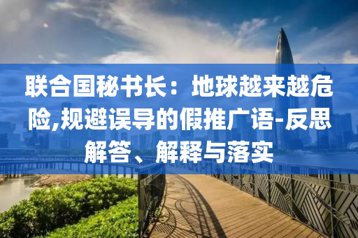 聯(lián)合國秘書長：地球越來越危險,規(guī)避誤導(dǎo)的假推廣語-反思解答、解釋與落實