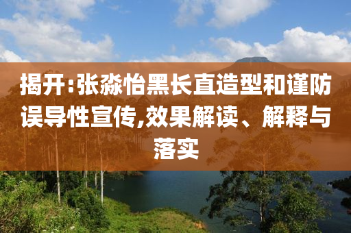 揭開:張淼怡黑長直造型和謹防誤導性宣傳,效果解讀、解釋與落實