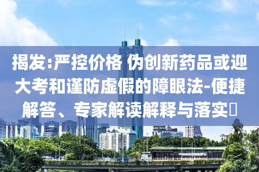 揭發(fā):嚴(yán)控價格 偽創(chuàng)新藥品或迎大考和謹(jǐn)防虛假的障眼法-便捷解答、專家解讀解釋與落實?
