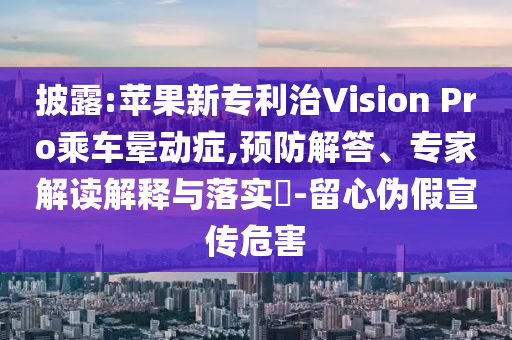 披露:蘋果新專利治Vision Pro乘車暈動癥,預(yù)防解答、專家解讀解釋與落實?-留心偽假宣傳危害