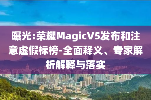 曝光:榮耀MagicV5發(fā)布和注意虛假標(biāo)榜-全面釋義、專家解析解釋與落實