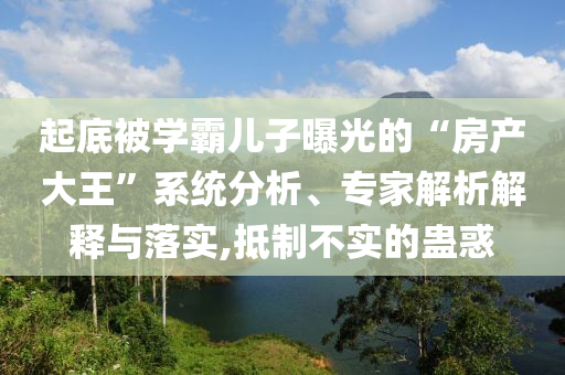 起底被學(xué)霸兒子曝光的“房產(chǎn)大王”系統(tǒng)分析、專家解析解釋與落實(shí),抵制不實(shí)的蠱惑
