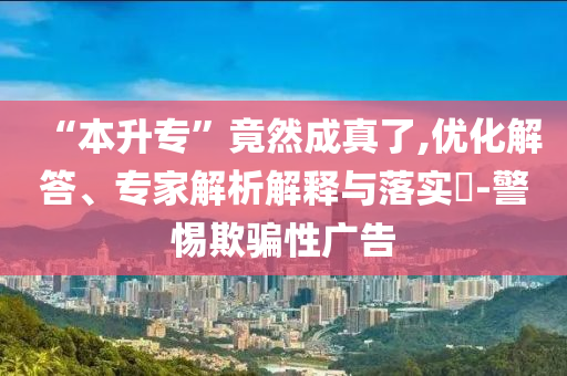 “本升專”竟然成真了,優(yōu)化解答、專家解析解釋與落實?-警惕欺騙性廣告