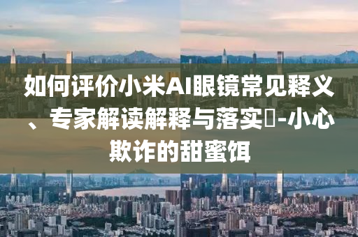 如何評價小米AI眼鏡常見釋義、專家解讀解釋與落實?-小心欺詐的甜蜜餌