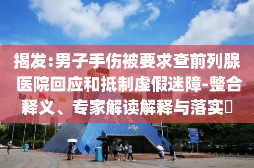 揭發(fā):男子手傷被要求查前列腺 醫(yī)院回應(yīng)和抵制虛假迷障-整合釋義、專家解讀解釋與落實(shí)?