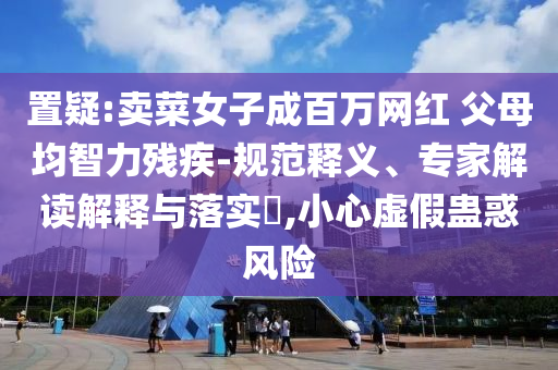 置疑:賣菜女子成百萬網(wǎng)紅 父母均智力殘疾-規(guī)范釋義、專家解讀解釋與落實(shí)?,小心虛假蠱惑風(fēng)險(xiǎn)