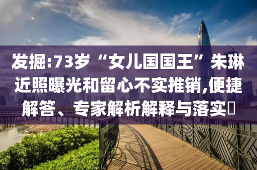 發(fā)掘:73歲“女兒國國王”朱琳近照曝光和留心不實(shí)推銷,便捷解答、專家解析解釋與落實(shí)?