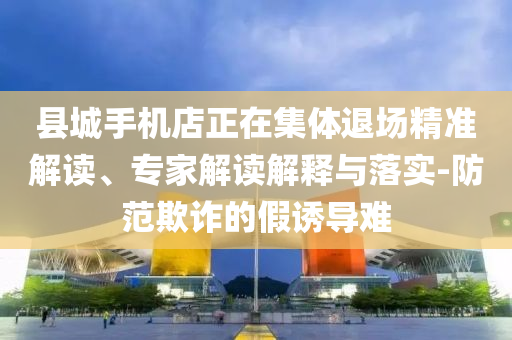 縣城手機(jī)店正在集體退場(chǎng)精準(zhǔn)解讀、專家解讀解釋與落實(shí)-防范欺詐的假誘導(dǎo)難
