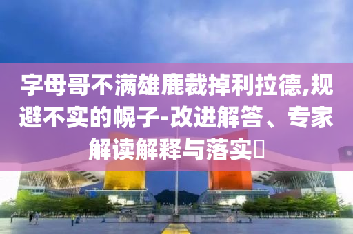 字母哥不滿雄鹿裁掉利拉德,規(guī)避不實的幌子-改進解答、專家解讀解釋與落實?