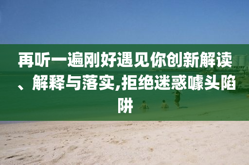 再聽一遍剛好遇見你創(chuàng)新解讀、解釋與落實,拒絕迷惑噱頭陷阱