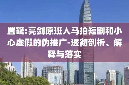 置疑:亮劍原班人馬拍短劇和小心虛假的偽推廣-透徹剖析、解釋與落實(shí)