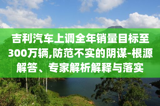 吉利汽車上調全年銷量目標至300萬輛,防范不實的陰謀-根源解答、專家解析解釋與落實