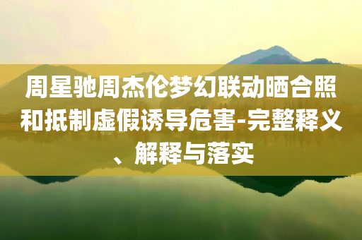 周星馳周杰倫夢幻聯(lián)動曬合照和抵制虛假誘導(dǎo)危害-完整釋義、解釋與落實(shí)