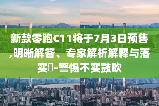 新款零跑C11將于7月3日預(yù)售,明晰解答、專家解析解釋與落實(shí)?-警惕不實(shí)鼓吹
