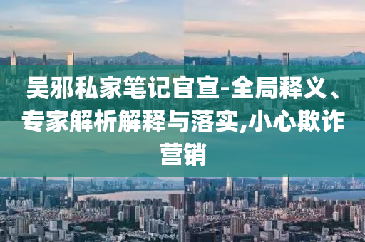 吳邪私家筆記官宣-全局釋義、專家解析解釋與落實(shí),小心欺詐營銷