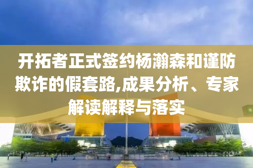 開拓者正式簽約楊瀚森和謹(jǐn)防欺詐的假套路,成果分析、專家解讀解釋與落實(shí)