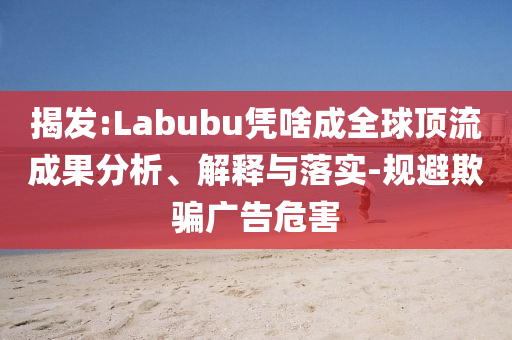揭發(fā):Labubu憑啥成全球頂流成果分析、解釋與落實-規(guī)避欺騙廣告危害