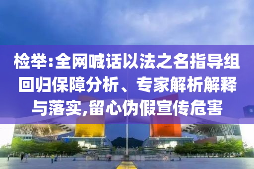 檢舉:全網(wǎng)喊話以法之名指導(dǎo)組回歸保障分析、專家解析解釋與落實(shí),留心偽假宣傳危害