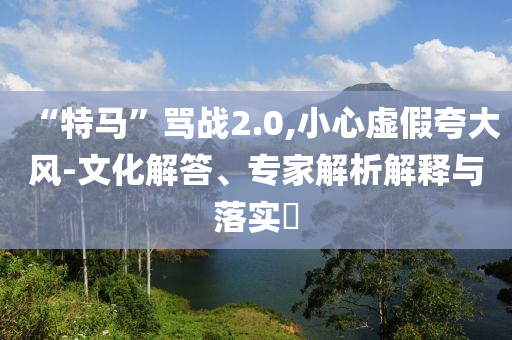 “特馬”罵戰(zhàn)2.0,小心虛假夸大風(fēng)-文化解答、專家解析解釋與落實(shí)?