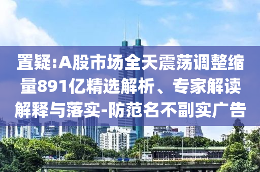置疑:A股市場全天震蕩調(diào)整縮量891億精選解析、專家解讀解釋與落實(shí)-防范名不副實(shí)廣告
