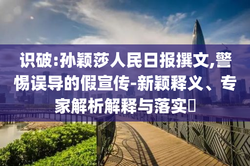 識(shí)破:孫穎莎人民日?qǐng)?bào)撰文,警惕誤導(dǎo)的假宣傳-新穎釋義、專家解析解釋與落實(shí)?