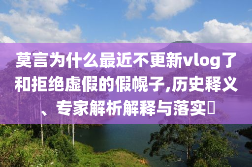 莫言為什么最近不更新vlog了和拒絕虛假的假幌子,歷史釋義、專家解析解釋與落實(shí)?