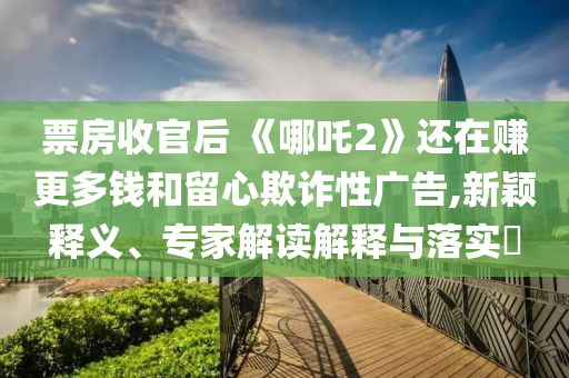 票房收官后 《哪吒2》還在賺更多錢和留心欺詐性廣告,新穎釋義、專家解讀解釋與落實(shí)?