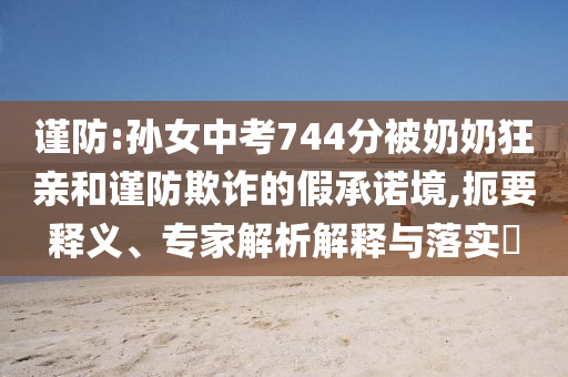 謹(jǐn)防:孫女中考744分被奶奶狂親和謹(jǐn)防欺詐的假承諾境,扼要釋義、專家解析解釋與落實(shí)?